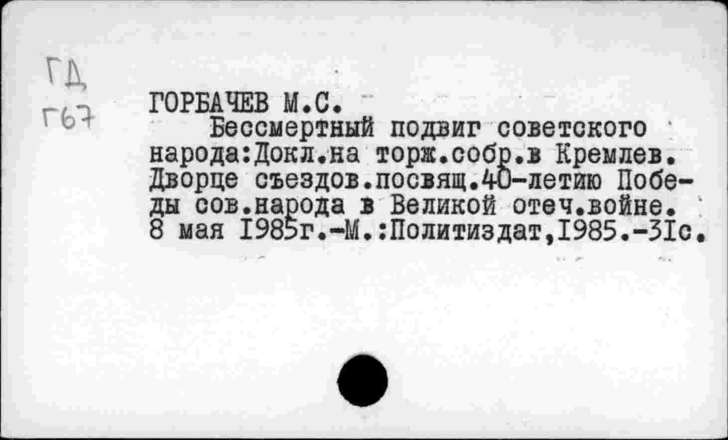 ﻿гд
Г67
ГОРБАЧЕВ М.С.
Бессмертный подвиг советского * народа:Докл.на торж.собр.в Кремлев. Дворце съездов.посвящ.40-летию Победы сов.народа в Великой отеч.войне. 8 мая 1985г.-М.Политиздат,1985.-31с